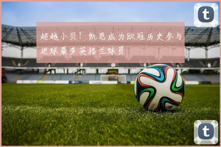 超越小贝！凯恩成为欧冠历史参与进球最多英格兰球员