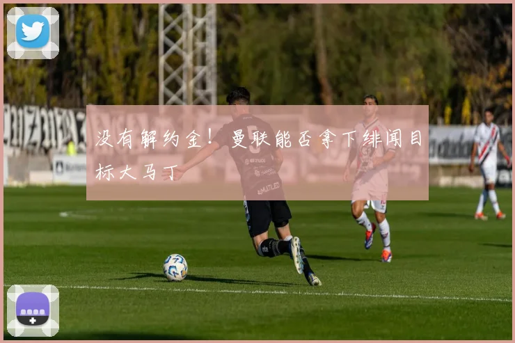 没有解约金！曼联能否拿下绯闻目标大马丁