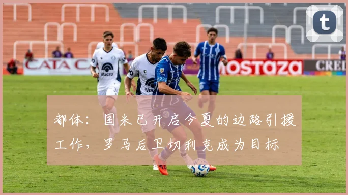 都体：国米已开启今夏的边路引援工作，罗马后卫切利克成为目标